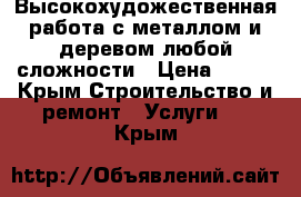 Высокохудожественная работа с металлом и деревом,любой сложности › Цена ­ 700 - Крым Строительство и ремонт » Услуги   . Крым